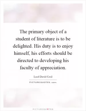 The primary object of a student of literature is to be delighted. His duty is to enjoy himself, his efforts should be directed to developing his faculty of appreciation Picture Quote #1