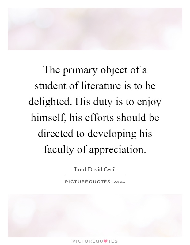 The primary object of a student of literature is to be delighted. His duty is to enjoy himself, his efforts should be directed to developing his faculty of appreciation Picture Quote #1