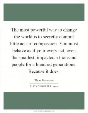 The most powerful way to change the world is to secretly commit little acts of compassion. You must behave as if your every act, even the smallest, impacted a thousand people for a hundred generations. Because it does Picture Quote #1