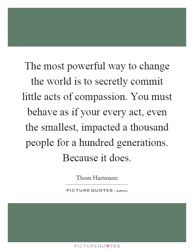 The most powerful way to change the world is to secretly commit little acts of compassion. You must behave as if your every act, even the smallest, impacted a thousand people for a hundred generations. Because it does Picture Quote #1
