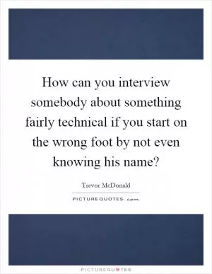 How can you interview somebody about something fairly technical if you start on the wrong foot by not even knowing his name? Picture Quote #1
