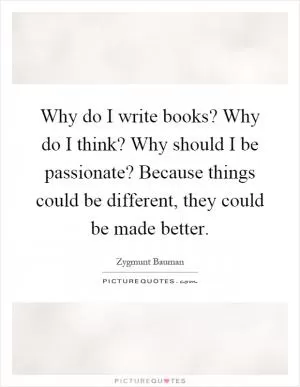 Why do I write books? Why do I think? Why should I be passionate? Because things could be different, they could be made better Picture Quote #1