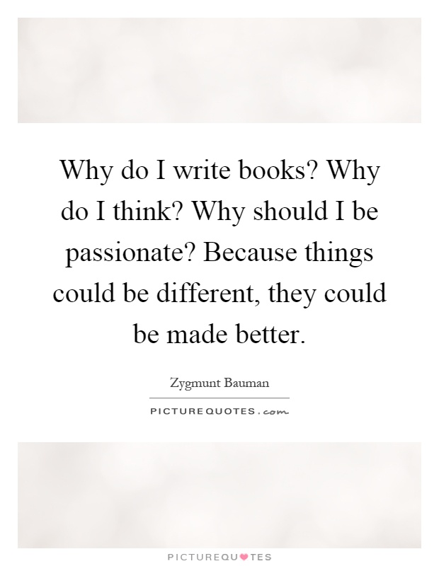 Why do I write books? Why do I think? Why should I be passionate? Because things could be different, they could be made better Picture Quote #1