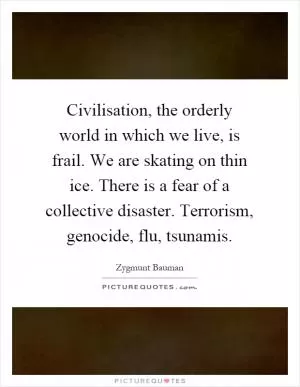Civilisation, the orderly world in which we live, is frail. We are skating on thin ice. There is a fear of a collective disaster. Terrorism, genocide, flu, tsunamis Picture Quote #1