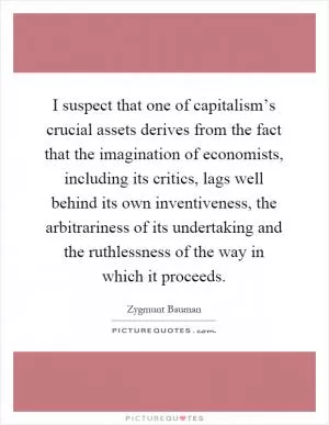 I suspect that one of capitalism’s crucial assets derives from the fact that the imagination of economists, including its critics, lags well behind its own inventiveness, the arbitrariness of its undertaking and the ruthlessness of the way in which it proceeds Picture Quote #1