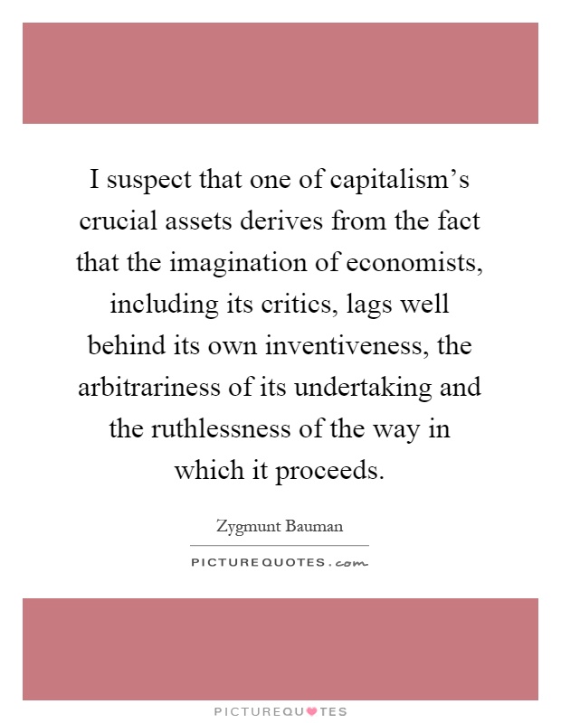 I suspect that one of capitalism's crucial assets derives from the fact that the imagination of economists, including its critics, lags well behind its own inventiveness, the arbitrariness of its undertaking and the ruthlessness of the way in which it proceeds Picture Quote #1