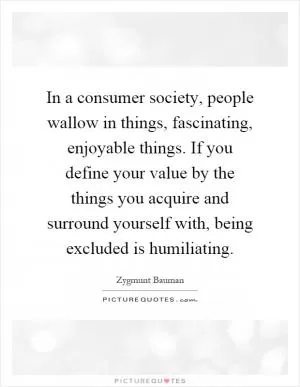 In a consumer society, people wallow in things, fascinating, enjoyable things. If you define your value by the things you acquire and surround yourself with, being excluded is humiliating Picture Quote #1
