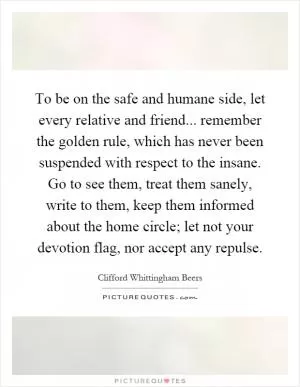 To be on the safe and humane side, let every relative and friend... remember the golden rule, which has never been suspended with respect to the insane. Go to see them, treat them sanely, write to them, keep them informed about the home circle; let not your devotion flag, nor accept any repulse Picture Quote #1