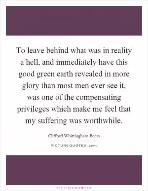 To leave behind what was in reality a hell, and immediately have this good green earth revealed in more glory than most men ever see it, was one of the compensating privileges which make me feel that my suffering was worthwhile Picture Quote #1