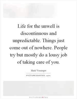 Life for the unwell is discontinuous and unpredictable. Things just come out of nowhere. People try but mostly do a lousy job of taking care of you Picture Quote #1