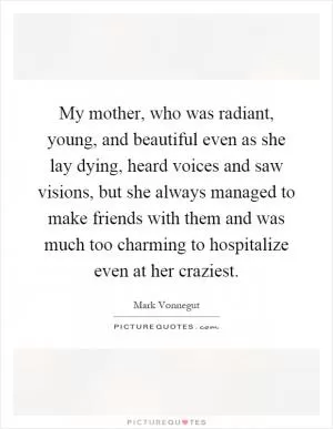 My mother, who was radiant, young, and beautiful even as she lay dying, heard voices and saw visions, but she always managed to make friends with them and was much too charming to hospitalize even at her craziest Picture Quote #1