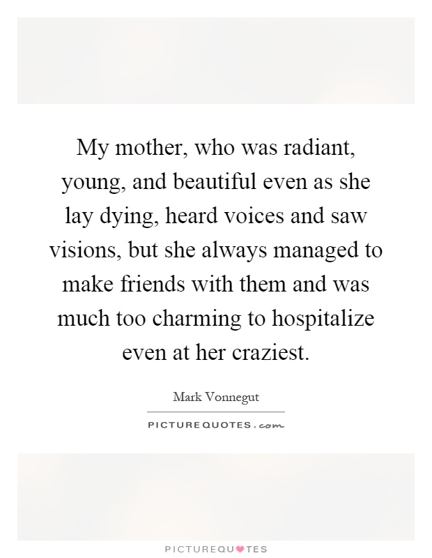My mother, who was radiant, young, and beautiful even as she lay dying, heard voices and saw visions, but she always managed to make friends with them and was much too charming to hospitalize even at her craziest Picture Quote #1