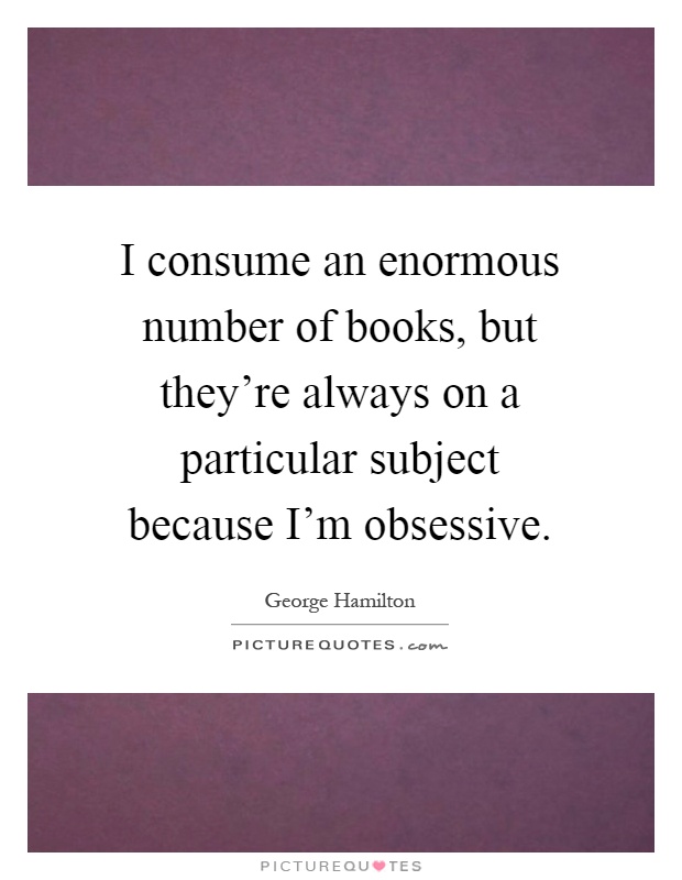 I consume an enormous number of books, but they're always on a particular subject because I'm obsessive Picture Quote #1