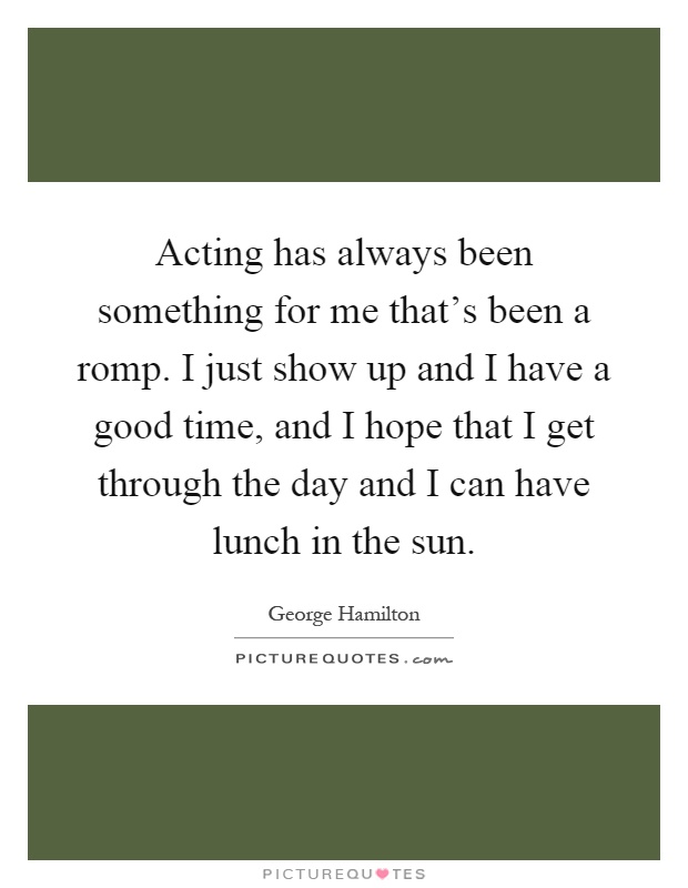 Acting has always been something for me that's been a romp. I just show up and I have a good time, and I hope that I get through the day and I can have lunch in the sun Picture Quote #1
