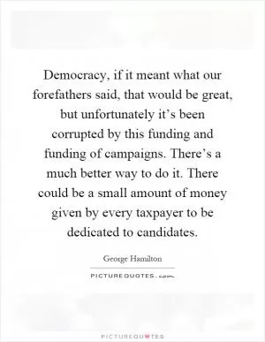 Democracy, if it meant what our forefathers said, that would be great, but unfortunately it’s been corrupted by this funding and funding of campaigns. There’s a much better way to do it. There could be a small amount of money given by every taxpayer to be dedicated to candidates Picture Quote #1