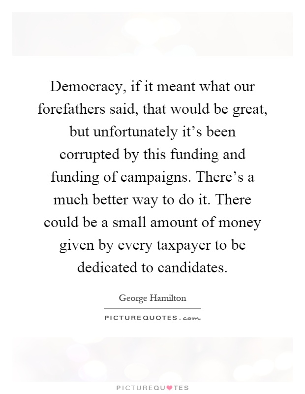 Democracy, if it meant what our forefathers said, that would be great, but unfortunately it's been corrupted by this funding and funding of campaigns. There's a much better way to do it. There could be a small amount of money given by every taxpayer to be dedicated to candidates Picture Quote #1