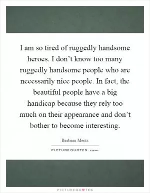 I am so tired of ruggedly handsome heroes. I don’t know too many ruggedly handsome people who are necessarily nice people. In fact, the beautiful people have a big handicap because they rely too much on their appearance and don’t bother to become interesting Picture Quote #1