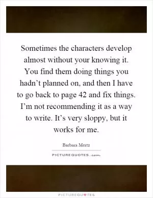 Sometimes the characters develop almost without your knowing it. You find them doing things you hadn’t planned on, and then I have to go back to page 42 and fix things. I’m not recommending it as a way to write. It’s very sloppy, but it works for me Picture Quote #1