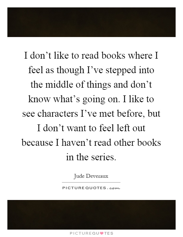 I don't like to read books where I feel as though I've stepped into the middle of things and don't know what's going on. I like to see characters I've met before, but I don't want to feel left out because I haven't read other books in the series Picture Quote #1
