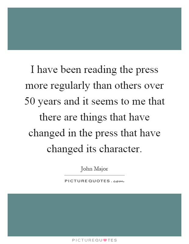 I have been reading the press more regularly than others over 50 years and it seems to me that there are things that have changed in the press that have changed its character Picture Quote #1