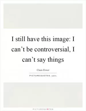 I still have this image: I can’t be controversial, I can’t say things Picture Quote #1
