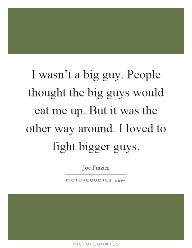 I wasn't a big guy. People thought the big guys would eat me up. But it was the other way around. I loved to fight bigger guys Picture Quote #1