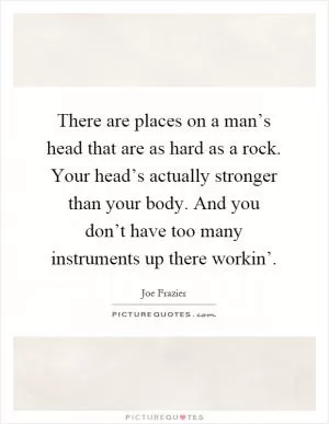 There are places on a man’s head that are as hard as a rock. Your head’s actually stronger than your body. And you don’t have too many instruments up there workin’ Picture Quote #1