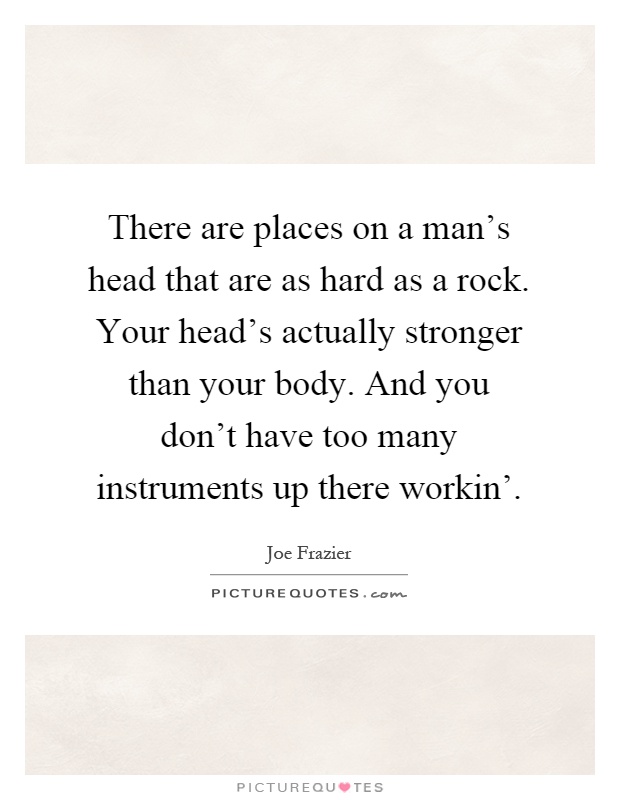There are places on a man's head that are as hard as a rock. Your head's actually stronger than your body. And you don't have too many instruments up there workin' Picture Quote #1