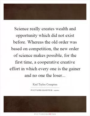 Science really creates wealth and opportunity which did not exist before. Whereas the old order was based on competition, the new order of science makes possible, for the first time, a cooperative creative effort in which every one is the gainer and no one the loser Picture Quote #1