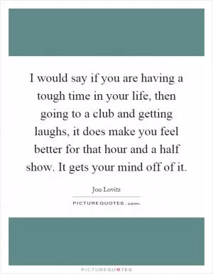 I would say if you are having a tough time in your life, then going to a club and getting laughs, it does make you feel better for that hour and a half show. It gets your mind off of it Picture Quote #1