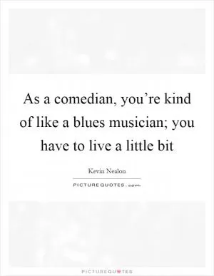 As a comedian, you’re kind of like a blues musician; you have to live a little bit Picture Quote #1