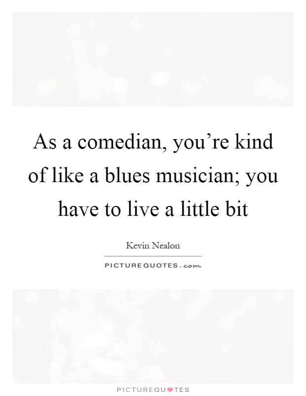 As a comedian, you're kind of like a blues musician; you have to live a little bit Picture Quote #1