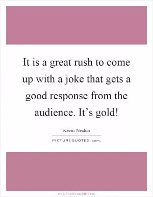 It is a great rush to come up with a joke that gets a good response from the audience. It’s gold! Picture Quote #1