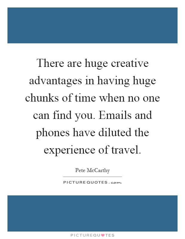 There are huge creative advantages in having huge chunks of time when no one can find you. Emails and phones have diluted the experience of travel Picture Quote #1