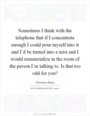 Sometimes I think with the telephone that if I concentrate enough I could pour myself into it and I’d be turned into a mist and I would rematerialize in the room of the person I’m talking to. Is that too odd for you? Picture Quote #1
