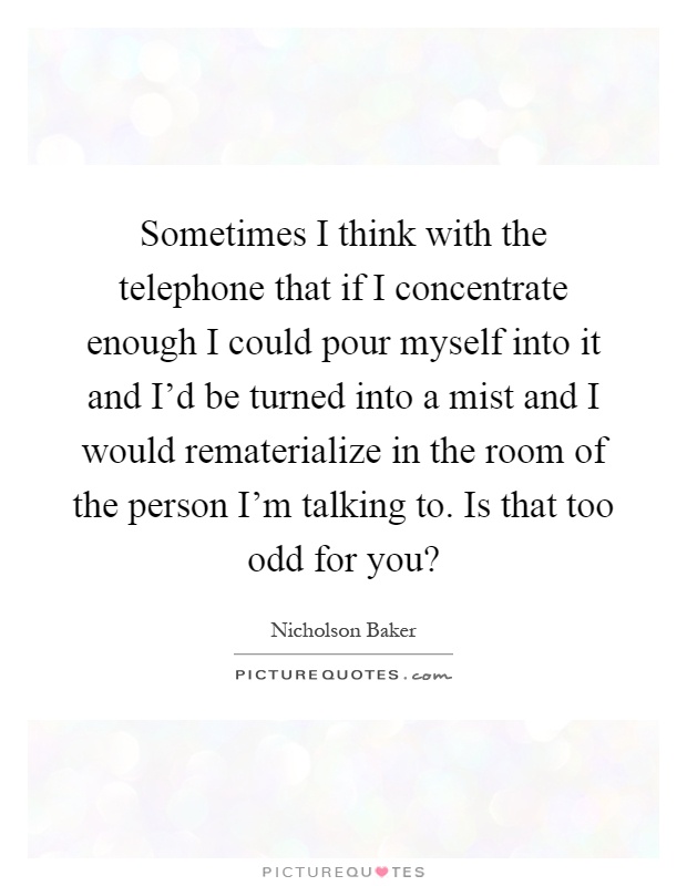 Sometimes I think with the telephone that if I concentrate enough I could pour myself into it and I'd be turned into a mist and I would rematerialize in the room of the person I'm talking to. Is that too odd for you? Picture Quote #1