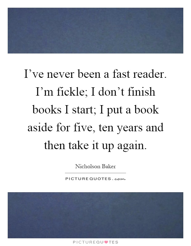 I've never been a fast reader. I'm fickle; I don't finish books I start; I put a book aside for five, ten years and then take it up again Picture Quote #1
