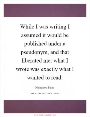 While I was writing I assumed it would be published under a pseudonym, and that liberated me: what I wrote was exactly what I wanted to read Picture Quote #1
