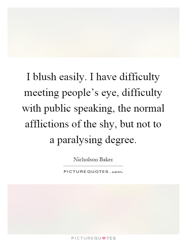 I blush easily. I have difficulty meeting people's eye, difficulty with public speaking, the normal afflictions of the shy, but not to a paralysing degree Picture Quote #1