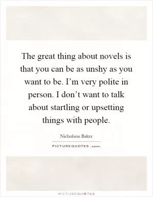 The great thing about novels is that you can be as unshy as you want to be. I’m very polite in person. I don’t want to talk about startling or upsetting things with people Picture Quote #1