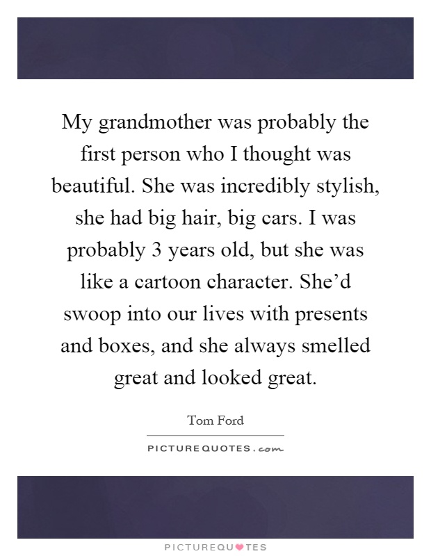 My grandmother was probably the first person who I thought was beautiful. She was incredibly stylish, she had big hair, big cars. I was probably 3 years old, but she was like a cartoon character. She'd swoop into our lives with presents and boxes, and she always smelled great and looked great Picture Quote #1