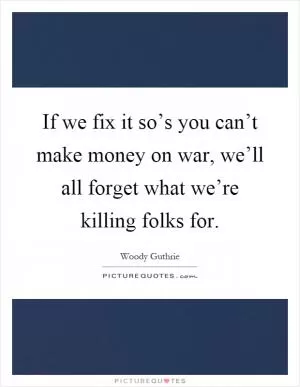 If we fix it so’s you can’t make money on war, we’ll all forget what we’re killing folks for Picture Quote #1