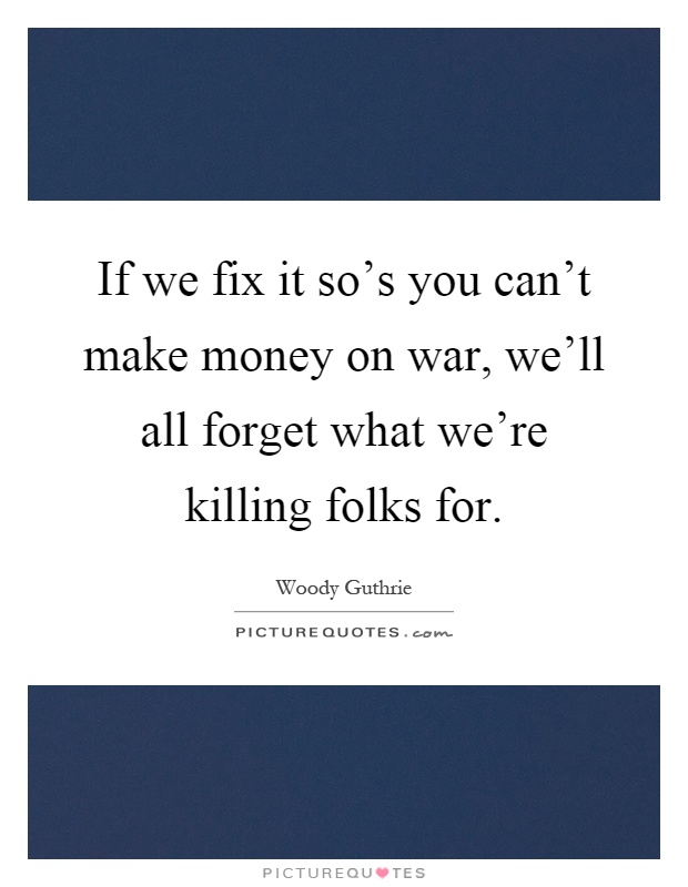 If we fix it so's you can't make money on war, we'll all forget what we're killing folks for Picture Quote #1