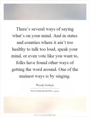 There’s several ways of saying what’s on your mind. And in states and counties where it ain’t too healthy to talk too loud, speak your mind, or even vote like you want to, folks have found other ways of getting the word around. One of the mainest ways is by singing Picture Quote #1