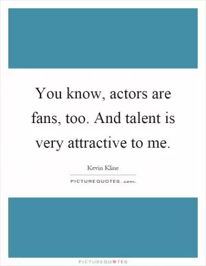 You know, actors are fans, too. And talent is very attractive to me Picture Quote #1