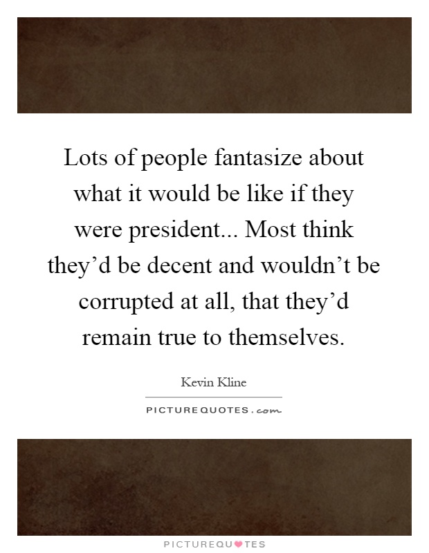 Lots of people fantasize about what it would be like if they were president... Most think they'd be decent and wouldn't be corrupted at all, that they'd remain true to themselves Picture Quote #1