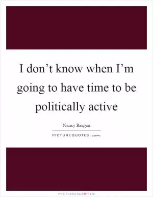 I don’t know when I’m going to have time to be politically active Picture Quote #1