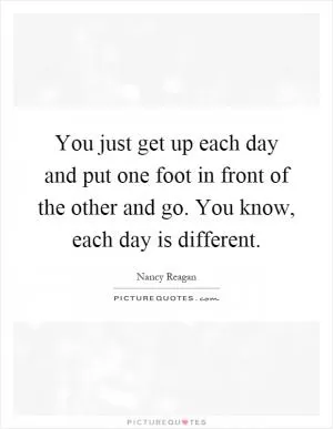 You just get up each day and put one foot in front of the other and go. You know, each day is different Picture Quote #1