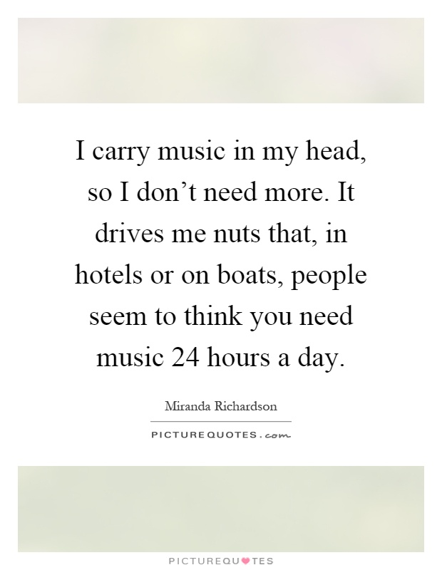 I carry music in my head, so I don't need more. It drives me nuts that, in hotels or on boats, people seem to think you need music 24 hours a day Picture Quote #1