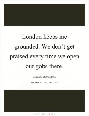 London keeps me grounded. We don’t get praised every time we open our gobs there Picture Quote #1
